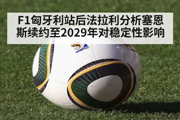 F1匈牙利站后法拉利分析塞恩斯续约至2029年对稳定性影响